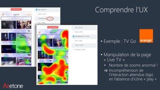 Comprendre l’UX
• Exemple : TV Go
• Manipulation de la page
« Live TV »
• Nombre de zooms anormal !
 Incompréhension de
l’interaction attendue (tap)
en l’absence d’icône « play »
 