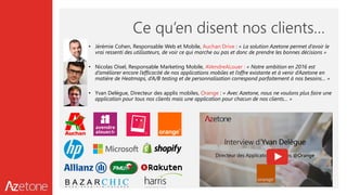 Ce qu’en disent nos clients…
• Jérémie Cohen, Responsable Web et Mobile, Auchan Drive : « La solution Azetone permet d’avoir le
vrai ressenti des utilisateurs, de voir ce qui marche ou pas et donc de prendre les bonnes décisions »
• Nicolas Oisel, Responsable Marketing Mobile, AVendreALouer : « Notre ambition en 2016 est
d’améliorer encore l’efficacité de nos applications mobiles et l’offre existante et à venir d’Azetone en
matière de Heatmaps, d’A/B testing et de personnalisation correspond parfaitement à nos besoins… »
• Yvan Delègue, Directeur des applis mobiles, Orange : « Avec Azetone, nous ne voulons plus faire une
application pour tous nos clients mais une application pour chacun de nos clients… »
 