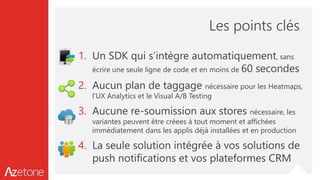 Les points clés
1. Un SDK qui s’intègre automatiquement, sans
écrire une seule ligne de code et en moins de 60 secondes
2. Aucun plan de taggage nécessaire pour les Heatmaps,
l’UX Analytics et le Visual A/B Testing
3. Aucune re-soumission aux stores nécessaire, les
variantes peuvent être créees à tout moment et affichées
immédiatement dans les applis déjà installées et en production
4. La seule solution intégrée à vos solutions de
push notifications et vos plateformes CRM
 