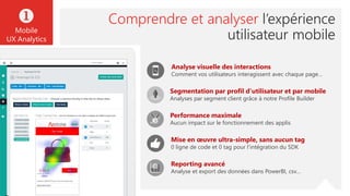 Mise en œuvre ultra-simple, sans aucun tag
0 ligne de code et 0 tag pour l’intégration du SDK
Performance maximale
Aucun impact sur le fonctionnement des applis
Reporting avancé
Analyse et export des données dans PowerBI, csv…
Analyse visuelle des interactions
Comment vos utilisateurs interagissent avec chaque page…
Segmentation par profil d’utilisateur et par mobile
Analyses par segment client grâce à notre Profile Builder
Comprendre et analyser l’expérience
utilisateur mobile

Mobile
UX Analytics
 