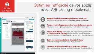Optimiser l’efficacité de vos applis
avec l’A/B testing mobile natif

Mobile
A/B Testing
Modification visuelle et déploiement en un clic
de n’importe quel élément d’UI sans aucun tag préalable !
Aucun re-développement ni re-soumission aux stores
nécessaire pour déployer, ni aucune intervention technique
Visual A/B Testing pour gérer très simplement des tests A/B
et Universal A/B Testing pour A/B tester quoi que ce soit, y
compris des fonctions, des modules ou des blocs de code d’appli
Suivi et recommandations simples et clairs
en fonction des performances de chaque variation
Les tests A/B les plus efficaces grâce au ciblage
des campagnes de tests par segment utilisateur (Profile Builder)
 