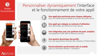 Personnaliser dynamiquement l’interface
et le fonctionnement de votre appli
Une appli plus pertinente pour chaque utilisateur
avec une interface personnalisée en fonction des profils clients
Une appli qui s’adapte au contexte d’utilisation
donc plus simple, plus efficace et mieux perçue
Une intégration avec vos systèmes de push, analytics
mais également CRM, DMP et Machine Learning
Une gestion dynamique des profils
avec une segmentation évolutive des utilisateurs (Profile Builder)
Personnalisation synchronisée web et mobile
grâce au partenariat Azetone – Kameleoon

Mobile
Personalization
 