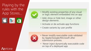 Playing by the
rules with the
App Stores… • Modify existing properties of any visual
or logic element embedded into an app
• Add, show or hide text, image or other
design elements .
• Activate or de-activate app functions
• Create variants by user profile
• Never modify executable code validated
by Apple/Google/Microsoft after
submission process.
• Never inject dynamically executable code
on top of a deployed app
 