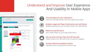 Get up and running in less than 60 seconds
Instant install of our SDK with 0 line of code et 0 tagging!
Maximum performance
Zero visible impact on your App performance
Exclusive Recommendation Engine
Identifies areas of improvement for your app
Visual analysis of user interactions
How users actually interact with each page of your App
Analyze usage and finger tracking by user and device
Detailed reporting by user and device with our Profile Builder
Understand and Improve User Experience
And Usability In Mobile Apps
 