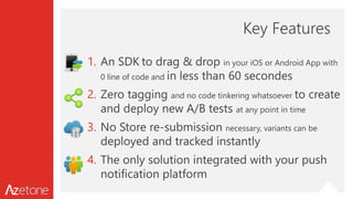 Key Features
1. An SDK to drag & drop in your iOS or Android App with
0 line of code and in less than 60 secondes
2. Zero tagging and no code tinkering whatsoever to create
and deploy new A/B tests at any point in time
3. No Store re-submission necessary, variants can be
deployed and tracked instantly
4. The only solution integrated with your push
notification platform
 