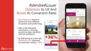 AVendreALouer
Optimizes Its UX And
Boosts Its Conversion Rates
• AVendreALouer tested in
production how different
UI variants were performing.
• After a few thousand
conversions, a winning
variant has been identified
with full confidence
• By A/B testing its action bar,
AVendreALouer improved
its conversion rate by +36%!
+36%
 