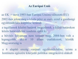 Az Európai Unió
az EK -> neve 1993-ban Európai Unióra változott (EU)
2002-ben jelent meg a közös pénz az euró, ezzel a gazdasági
együttműködés kiépítése lezárult
a tagállamok közötti határok megszűntek, a külső határokon
közös határvédelmi rendszer épült ki
a bővítés folyamata nem torpant meg, 2004-ben volt a
legnagyobb, ekkor 10 állam csatlakozott, köztük
Magyarország is
a 6 alapító ország vasipari együttműködése, szinte a
kontinens egészére kiterjedő politikai integrációvá alakult

 