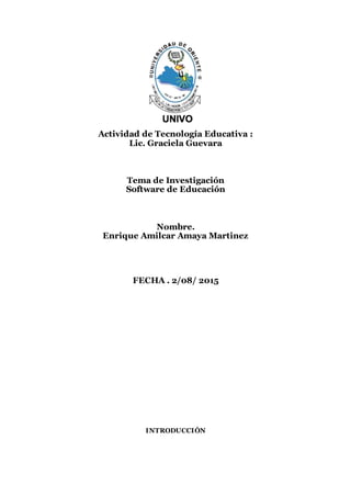 Actividad de Tecnología Educativa :
Lic. Graciela Guevara
Tema de Investigación
Software de Educación
Nombre.
Enrique Amilcar Amaya Martinez
FECHA . 2/08/ 2015
INTRODUCCIÓN
 
