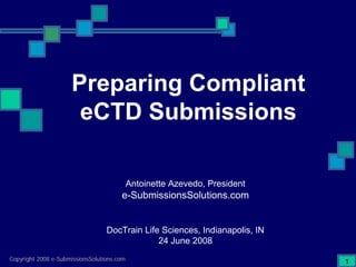 Preparing Compliant
                      eCTD Submissions

                                            Antoinette Azevedo, President
                                       e-SubmissionsSolutions.com


                                  DocTrain Life Sciences, Indianapolis, IN
                                               24 June 2008
Copyright 2008 e-SubmissionsSolutions.com                                    1