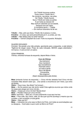 www.nead.unama.br
10
Um Tribofe horroroso pratica,
Outra coisa o Tribofe não é.
No comércio, nas letras, nas artes,
Há Tribofe, Tribofe haverá,
Que o Tribofe por todas as partes
E por todas as classes irá!
Mas nenhum sabichão que se esbofe,
Desejoso de tudo saber,
O novíssimo termo — Tribofe
— Em nenhum dicionário há de ver.
Tribofe — Mas, pelo que dizes, Tribofe não é pessoa, é coisa...
Frivolina — E coisa, que será personificada por ti, ou antes, por nós.
Tribofe — Não deites mais na carta! Vamos!
Frivolina — Vamos! (Dispõem-se a sair. Forte na orquestra. Mutação)
QUADRO SEGUNDO
Corredor. Na parede uma mão pintada, apontando para a esquerda, e este letreiro:
"Agência~de alugar casas. Preço de cada indicação, 5$OOO, pagos adiantados."
Um banco. A cena só tem um plano.
CENA PRIMEIRA
Vítimas, entrando furiosas da esquerda, depois Mota e Vieira.
Coro de Vítimas
Que ladroeira!
Que maroteira!
Que bandalheira!
Pasmado estou!
Viu toda a gente
Que o tal agente
Cinicamente
Nos enganou!
(Saem desesperados pela direita)
Mota (entrando furioso da esquerda) — Cinco mil-réis deitados fora! Cinco mil-réis
roubados! Mas deixem estar que... (Vai saindo e encontra-se com Vieira, que entra
da direita)
Vieira — Que é isso, Seu Mota? Vai furioso!...
Mota — Se lhe parece que não tenho razão! Esta agência anuncia que indica onde
há casas para alugar por cinco mil-réis...
Vieira — Casas por cinco mil-réis? Barata feira!
Mota — Perdão! Indica por cinco mil-réis...
Vieira (sorrindo) — Bem sei, e é isso justamente o que aqui me traz.
Mota — Pois volte, Seu Vieira, volte, se não quer que lhe aconteça o mesmo que me
sucedeu, e tem sucedido a muita gente.
Vieira — Mas que foi?
Mota — Indicaram-me uma casa no Morro do Pinto, com todas as acomodações que
eu desejava... Você sabe o que é subir ao Morro do Pinto?
 