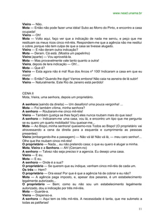 www.nead.unama.br
11
Vieira — Não.
Mota — Então não pode fazer uma idéia! Subo ao Morro do Pinto, e encontro a casa
ocupada!
Vieira — Oh!
Mota — Volto aqui, faço ver que a indicação de nada me serviu, e peço que me
restituam os meus ricos cinco mil-réis. Respondem-me que a agência não me restitui
o cobre,porque não tem culpa de que a casa se tivesse alugado.
Vieira — E não deram outra indicação?
Mota — Deram. Cá está. (Mostra um papelinho)
Vieira (aparte) — Vou aproveitá-la.
Mota — Mas provavelmente vale tanto quanto a outra!
Vieira, depois de lera indicação — Oh!...
Mota — Que é?
Vieira — Esta agora não é má! Rua dos Arcos nº 100! Indicaram a casa em que eu
moro!
Mota — Então? Quando lhe digo! Vamos embora! Não caia na asneira de lá subir!
Vieira — Naturalmente. Este Rio de Janeiro está perdido!
CENA II
Mota, Vieira, uma senhora, depois um proprietário.
A senhora (saindo da direita) — Um desaforo! uma pouca vergonha! ...
Mota — Foi também vítima, minha senhora?
A senhora — Roubaram-me cinco mil-réis!
Vieira — Também (justiça se lhes faça!) eles nunca roubam mais do que isso!
A senhora — Indicaram-me uma casa, vou lá, e encontro um tipo que me pergunta
se eu quero um quarto mobiliado! Vou queixar-me...
Mota — Ao Bispo,minha senhora! queixemo-nos Todos ao Bispo! (O proprietário vai
atravessando a cena da direita para a esquerda e cumprimenta as pessoas
presentes)
Vieira (embargando-lhe a passagem) — Não vá lá! Não vá lá, — meu caro senhor!...
Olhe que lhe roubam cinco mil-réis!
O proprietário — Nada... eu não pretendo casa; o que eu quero é alugar a minha.
Mota, Vieira e a Senhora.— Ah! (Cercam-no)
A senhora — Talvez não seja preciso ir a agencia. Eu desejo uma casa.
Vieira — E eu.
Mota — E eu.
A senhora — Onde é a sua?
O proprietário — Se querem que eu indique, venham cinco mil-réis de cada um.
Os três — Hem?
O proprietário — Ora essa! Por que é que a agência há de cobrar e eu não?
Mota — A agência paga imposto, e, apesar dos pesares, é um estabelecimento
legalmente autorizado...
O proprietário — Bem; como eu não sou um estabelecimento legalmente
autorizado, dou a indicação por três mil-réis.
Mota — Guarde-a.
Vieira — Dispenso-a.
A senhora — Aqui tem os três mil-réis. A necessidade é tanta, que me submeto a
todas as patifarias!
 