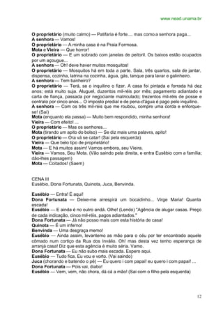 www.nead.unama.br
12
O proprietário (muito calmo) — Patifaria é forte.... mas como a senhora paga...
A senhora — Vamos!
O proprietário — A minha casa é na Praia Formosa.
Mota e Vieira — Que horror!
O proprietário — E um sobrado com janelas de peitoril. Os baixos estão ocupados
por um açougue...
A senhora — Oh! deve haver muitos mosquitos!
O proprietário — Mosquitos há em toda a parte. Sala, três quartos, sala de jantar,
dispensa, cozinha, latrina na cozinha, água, gás, tanque para lavar e galinheiro.
A senhora — Tem banheiro?
O proprietário — Terá, se o inquilino o fizer. A casa foi pintada e forrada há dez
anos; está muito suja. Aluguel, duzentos mil-réis por mês; pagamento adiantado e
carta de fiança, passada por negociante matriculado; trezentos mil-réis de posse e
contrato por cinco anos... O imposto predial e de pena-d'água é pago pelo inquilino.
A senhora — Com os três mil-réis que me roubou, compre uma corda e enforque-
se! (Sai)
Mota (enquanto ela passa) — Muito bem respondido, minha senhora!
Vieira — Com efeito! ...
O proprietário — Mas os senhores...
Mota (tirando um apito do bolso) — Se diz mais uma palavra, apito!
O proprietário — Ora vá se catar! (Sai pela esquerda)
Vieira — Que belo tipo de proprietário!
Mota — E há muitos assim! Vamos embora, seu Vieira.
Vieira — Vamos, Seu Mota. (Vão saindo pela direita, e entra Eusêbio com a família;
dão-lhes passagem)
Mota — Coitados! (Saem)
CENA III
Eusébio, Dona Fortunata, Quinota, Juca, Benvinda.
Eusébio — Entra! É aqui!
Dona Fortunata — Deixe-me arrespirá um bocadinho... Virge Maria! Quanta
escada!
Eusébio — E ainda é no outro andá. Olhe! (Lendo) "Agência de alugar casas. Preço
de cada indicação, cinco mil-réis, pagos adiantados."
Dona Fortunata — Já não posso mais com esta história de casa!
Quinota — É um inferno!
Benvinda — Uma desgraça memo!
Eusébio — Ainda assim, levantemo as mão para o céu por ter encontrado aquele
cômado num cortiço da Rua dos Inválio. Oh! mas desta vez tenho esperança de
arranjá casa! Diz que esta agência é muito séria. Vamo.
Dona Fortunata — Eu não subo mais escada. Espero aqui.
Eusébio — Tudo fica. Eu vou e vorto. (Vai saindo)
Juca (chorando e batendo o pé) — Eu quero i com papai! eu quero i com papai! ...
Dona Fortunata — Pois vai, diabo!
Eusébio — Vem, vem, não chora, dá cá a mão! (Sai com o filho pela esquerda)
 