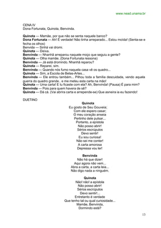 www.nead.unama.br
13
CENA IV
Dona Fortunata, Quinota, Benvinda.
Quinota — Mamãe, por que não se senta naquele banco?
Dona Fortunata — Ah! É verdade! Não tinha arreparado... Estou moída! (Senta-se e
fecha os olhos)
Benvida — Sinhá vai dromi.
Quinota — Deixa.
Benvinda — Nhanhã arreparou naquele moço que seguiu a gente?
Quinota — Olha mamãe. (Dona Fortunata ressona)
Benvinda — Já está dromindo. Nhanhã reparou?
Quinota — Reparei, sim.
Benvinda — Quando nós fumo naquela casa vê os quadro...
Quinota — Sim, a Escola de Belas-Artes...
Benvinda — Ele entrou também... Pilhou toda a família descuidada, vendo aquela
guerra do quadro grande.. e me meteu esta carta na mão!
Quinota — Uma carta! E tu ficaste com ela? Ah, Benvinda! (Pausa) É para mim?
Benvinda — Pois para quem havera de sê?
Quinota — Dá cá. (Vai abrira carta e arrepende-se) Que asneira ia eu fazendo!
DUETINO
Quinota
Eu gosto de Seu Gouveia;
Com ele espero casar;
O meu coração anseia
Pertinho dele pulsar...
Portanto, a epístola
Não posso abrir!
Sérios escrúpulos
Devo sentir!
Eu sou curiosa!
Não sei me conter!
A carta amorosa
Depressa vou ler!
Benvinda
Não há que dizer!
Aqui agora não vem...
Abra a carta, a carta leia...
Não digo nada a ninguém.
Quinota
Não! não! a epístola
Não posso abrir!
Sérios escrúpulos
Devo sentir!...
Entretanto é verdade
Que tenho tal ou qual curiosidade...
Mamãe, Benvinda,
Dormindo está?
 