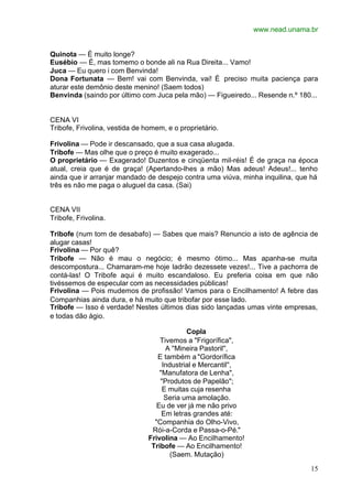 www.nead.unama.br
15
Quinota — É muito longe?
Eusébio — É, mas tomemo o bonde ali na Rua Direita... Vamo!
Juca — Eu quero i com Benvinda!
Dona Fortunata — Bem! vai com Benvinda, vai! É preciso muita paciença para
aturar este demônio deste menino! (Saem todos)
Benvinda (saindo por último com Juca pela mão) — Figueiredo... Resende n.º 180...
CENA VI
Tribofe, Frivolina, vestida de homem, e o proprietário.
Frivolina — Pode ir descansado, que a sua casa alugada.
Tribofe — Mas olhe que o preço é muito exagerado...
O proprietário — Exagerado! Duzentos e cinqüenta mil-réis! É de graça na época
atual, creia que é de graça! (Apertando-lhes a mão) Mas adeus! Adeus!... tenho
ainda que ir arranjar mandado de despejo contra uma viúva, minha inquilina, que há
três es não me paga o aluguel da casa. (Sai)
CENA VII
Tribofe, Frivolina.
Tribofe (num tom de desabafo) — Sabes que mais? Renuncio a isto de agência de
alugar casas!
Frivolina — Por quê?
Tribofe — Não é mau o negócio; é mesmo ótimo... Mas apanha-se muita
descompostura... Chamaram-me hoje ladrão dezessete vezes!... Tive a pachorra de
contá-las! O Tribofe aqui é muito escandaloso. Eu preferia coisa em que não
tivéssemos de especular com as necessidades públicas!
Frivolina — Pois mudemos de profissão! Vamos para o Encilhamento! A febre das
Companhias ainda dura, e há muito que tribofar por esse lado.
Tribofe — Isso é verdade! Nestes últimos dias sido lançadas umas vinte empresas,
e todas dão ágio.
Copla
Tivemos a "Frigorífica",
A ''Mineira Pastoril'',
E também a "Gordorífica
Industrial e Mercantil'',
"Manufatora de Lenha",
"Produtos de Papelão";
E muitas cuja resenha
Seria uma amolação.
Eu de ver já me não privo
Em letras grandes até:
"Companhia do Olho-Vivo,
Rói-a-Corda e Passa-o-Pé."
Frivolina — Ao Encilhamento!
Tribofe — Ao Encilhamento!
(Saem. Mutação)
 