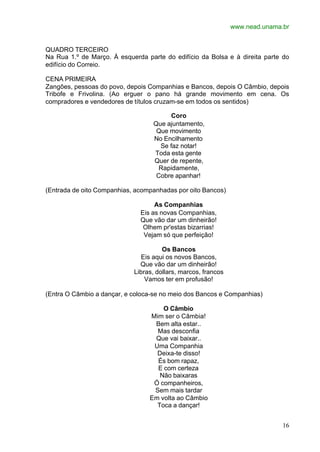 www.nead.unama.br
16
QUADRO TERCEIRO
Na Rua 1.º de Março. À esquerda parte do edifício da Bolsa e à direita parte do
edifício do Correio.
CENA PRIMEIRA
Zangôes, pessoas do povo, depois Companhias e Bancos, depois O Câmbio, depois
Tribofe e Frivolina. (Ao erguer o pano há grande movimento em cena. Os
compradores e vendedores de títulos cruzam-se em todos os sentidos)
Coro
Que ajuntamento,
Que movimento
No Encilhamento
Se faz notar!
Toda esta gente
Quer de repente,
Rapidamente,
Cobre apanhar!
(Entrada de oito Companhias, acompanhadas por oito Bancos)
As Companhias
Eis as novas Companhias,
Que vão dar um dinheirão!
Olhem pr'estas bizarrias!
Vejam só que perfeição!
Os Bancos
Eis aqui os novos Bancos,
Que vão dar um dinheirão!
Libras, dollars, marcos, francos
Vamos ter em profusão!
(Entra O Câmbio a dançar, e coloca-se no meio dos Bancos e Companhias)
O Câmbio
Mim ser o Câmbia!
Bem alta estar..
Mas desconfia
Que vai baixar..
Uma Companhia
Deixa-te disso!
És bom rapaz,
E com certeza
Não baixaras
Ó companheiros,
Sem mais tardar
Em volta ao Câmbio
Toca a dançar!
 