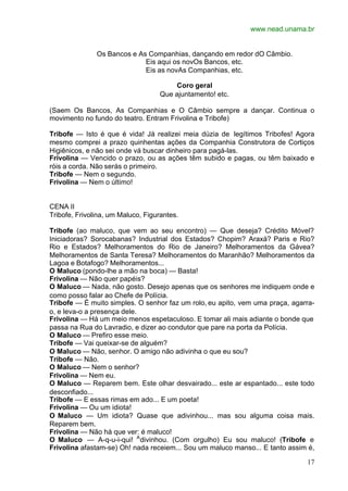 www.nead.unama.br
17
Os Bancos e As Companhias, dançando em redor dO Câmbio.
Eis aqui os novOs Bancos, etc.
Eis as novAs Companhias, etc.
Coro geral
Que ajuntamento! etc.
(Saem Os Bancos, As Companhias e O Câmbio sempre a dançar. Continua o
movimento no fundo do teatro. Entram Frivolina e Tribofe)
Tribofe — Isto é que é vida! Já realizei meia dúzia de legítimos Tribofes! Agora
mesmo comprei a prazo quinhentas ações da Companhia Construtora de Cortiços
Higiênicos, e não sei onde vá buscar dinheiro para pagá-las.
Frivolina — Vencido o prazo, ou as ações têm subido e pagas, ou têm baixado e
róis a corda. Não serás o primeiro.
Tribofe — Nem o segundo.
Frivolina — Nem o último!
CENA II
Tribofe, Frivolina, um Maluco, Figurantes.
Tribofe (ao maluco, que vem ao seu encontro) — Que deseja? Crédito Móvel?
Iniciadoras? Sorocabanas? Industrial dos Estados? Chopim? Araxá? Paris e Rio?
Rio e Estados? Melhoramentos do Rio de Janeiro? Melhoramentos da Gávea?
Melhoramentos de Santa Teresa? Melhoramentos do Maranhão? Melhoramentos da
Lagoa e Botafogo? Melhoramentos...
O Maluco (pondo-lhe a mão na boca) — Basta!
Frivolina — Não quer papéis?
O Maluco — Nada, não gosto. Desejo apenas que os senhores me indiquem onde e
como posso falar ao Chefe de Polícia.
Tribofe — É muito simples. O senhor faz um rolo, eu apito, vem uma praça, agarra-
o, e leva-o a presença dele.
Frivolina — Há um meio menos espetaculoso. E tomar ali mais adiante o bonde que
passa na Rua do Lavradio, e dizer ao condutor que pare na porta da Polícia.
O Maluco — Prefiro esse meio.
Tribofe — Vai queixar-se de alguém?
O Maluco — Não, senhor. O amigo não adivinha o que eu sou?
Tribofe — Não.
O Maluco — Nem o senhor?
Frivolina — Nem eu.
O Maluco — Reparem bem. Este olhar desvairado... este ar espantado... este todo
desconfiado...
Tribofe — E essas rimas em ado... E um poeta!
Frivolina — Ou um idiota!
O Maluco — Um idiota? Quase que adivinhou... mas sou alguma coisa mais.
Reparem bem.
Frivolina — Não há que ver: é maluco!
O Maluco — A-q-u-i-qui! A
divinhou. (Com orgulho) Eu sou maluco! (Tribofe e
Frivolina afastam-se) Oh! nada receiem... Sou um maluco manso... E tanto assim é,
 