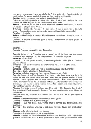 www.nead.unama.br
18
que venho em pessoa trazer ao chefe de Polícia este oficio (Mostra-o) do juiz
municipal de Carangola, pedindo-lhe que me faça recolher ao Hospício.
Frivolina — Sim, é manso, mas pode de repente ficar furioso!
O Maluco — Se isso acontecer, o que não creio, cá trago uma camisola de força.
(Mostra um embrulho) Oh! eu sou um maluco de muito juízo!
Tribofe — Bom! vá, vá ter com o chefe de Polícia, vá! Mas, antes disso, se quiser
um pouco de Chopim ou de Araxá...
O Maluco — Está doido! Pois se eu lhe estou dizendo que sou um maluco de muito
juízo! — Passem bem, meus senhores. Lá estou no Hospício às ordens. (Sai)
Frivolina — Coitado!
Tribofe — Qual! aquilo é plano... Não achou casa para alugar, e quer ir morar no
Hospício.
(Frivolina e Tribofe afastam-se para o fundo, apregoando os seus papéis, e
desaparecem)
CENA III
Gouveia, Ernestina, depois Pinheiro, Figurantes.
Gouveia (entrando, a Ernestina, que o segue) — Já te disse que não quero
conversas aqui na praça... Tu me comprometes!... Il faut avoir du jouise.
Ernestina — Je t'aime!
Gouveia — Je sais que tu m'aimes, et moi aussi je t'aime... mais pas ici... Ici c'est
pour les affaires!
Ernestina — Eh bien! viens dîner aujourd'hui chez moi... chez ta p'tite Titine...
Gouveia — J'irai.
Ernestina — Si tu ne viens pas, j 'irai te chercher jusqu'au bout du monde!
Gouveia — J'irai... attends-moi â cinq heures...
Ernestina — Adieu, mon gros chien... ne me fais pas poser. (Sai)
Gouveia (consigo) — Esta francesa é adorável... não choro uma boa dúzia de
contos de réis que tenho gasto com ela... mas tem um grande defeito: é muito
collante... Estas ligações têm os seus inconvenientes... Mas como acabar com
isto?... Já me lembrei de dar um passeio a Minas, e voltar casado com aquela pobre
Quinota, que tão queixosa deve estar de mim... Mas o casamento não será peior?...
(Saindo) É bem bonita a Quinota!
Pinheiro (entrando e encontrando-se com Gouveia) — Oh! Gouveia! Que é isto?!
Que chiquismo! Farol no dedo!... Bravo!... Vejo que as coisas têm te corrido às mil
maravilhas! ...
Gouveia (meio frio) — Ah! és tu, Pinheiro? Sim... dizes bem... Tenho ganho para aí
uns cobres...
Pinheiro — Este Encilhamento tem limpado a muita gente!
Gouveia — Perdão, mas eu nunca fui sujo!
Pinheiro — Sujo não digo... mas, vamos lá! já te conheci pau-de-laranjeira... Por
sinal que...
Gouveia — Por sinal que uma vez te pedi cinco mil-réis... Fazes bem em lembrar-
me.
Pinheiro — Eu não te lembrei coisa alguma.
Gouveia — Aqui tens vinte: dou-te quinze de juros.
Pinheiro — Vocês do Encilhamento têm a esmola fácil, bem sei... mas... que diabo!
guarda o teu dinheiro, e não o dês a quem to não pede. Fico apenas com os cinco
 