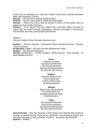 www.nead.unama.br
19
mil-réis que te emprestei com muita boa vontade e sem juros. Quando precisares
deles, vem buscá-los. Cá ficam.
Gouveia — Oh! não hei de precisar, graças a Deus!...
Pinheiro — Homem, quem sabe! O mundo dá tantas voltas!
Gouveia — Adeus! Vou subir a Rua do Ouvidor e tomar a minha caleça, que me
espera no Largo de São Francisco.
Pinheiro — A tua caleça? Pois tens caleça? Ora o Gouveia! Adeus, Gouveia! (À
parte) Está aqui, está visconde! (Desaparece. Gouveia vai saindo, e encontra-se
com Eusébio, que entra, acompanhado pela família)
CENA IV
Gouveia, Eusébio, Dona Fortunata, Quinota e Juca.
Eusébio — Oh! Seu Gouveia!... (Chamando) Dona Fortunata! Quinota!... (Cercam
Todos o Gouveia)
As senhoras e Juca — Oh! Seu Gouveia! (Apertam-lhe a mão)
Eusébio — Seu Gouveia! (Abraça-o)
Gouveia (atrapalhado) — Senhor Eusébio... Minha senhora... Dona Quinota... (À
parte) Maldito encontro!
Canto
Eusébio e a família
Seu Gouveia finalmente!
Seu Gouveia apareceu!
Seu Gouveia está presente!
Seu Gouveia não morreu!
Eusébio
Andei por todas as ruas,
Toda a cidade bati,
E de ter notícias suas
As esperança perdi!
Quinota
Mas ao meu anjo da guarda
Em sonhos dizer ouvi:
Sossega que ele não tarda
A aparecer por aí.
Todos
Seu Gouveia finalmente!
Seu Gouveia apareceu!
Seu Gouveia está presente!
Seu Gouveia não morreu!
Dona Fortunata — Ora, Seu Gouveia! o sinhô chegou lá na fazenda feito cometa, e
começou a namorá Quinota. Pediu ela em casamento, veio se embora dizendo que
vinha tratá dos papé, e nunca mais deu siná de si... Isto se faz, Seu Gouveia?...
Quinota — Mamãe...
 