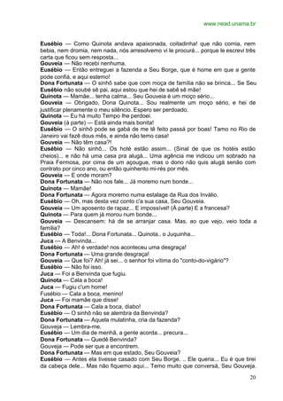 www.nead.unama.br
20
Eusébio — Como Quinota andava apaixonada, coitadinha! que não comia, nem
bebia, nem dromia, nem nada, nós arresolvemo vi le procurá... porque le escrevi três
carta que ficou sem resposta...
Gouveia — Não recebi nenhuma.
Eusébio — Então entreguei a fazenda a Seu Borge, que é home em que a gente
pode confiá, e aqui estemo!
Dona Fortunata — O sinhô sabe que com moça de família não se brinca... Se Seu
Eusébio não soubé sê pai, aqui estou que hei de sabê sê mãe!
Quinota — Mamãe... tenha calma... Seu Gouveia é um moço sério...
Gouveia — Obrigado, Dona Quinota... Sou realmente um moço sério, e hei de
justificar plenamente o meu silêncio. Espero ser perdoado.
Quinota — Eu há muito Tempo lhe perdoei.
Gouveia (à parte) — Está ainda mais bonita!
Eusébio — O sinhô pode se gabá de me tê feito passá por boas! Tamo no Rio de
Janeiro vai fazê dous mês, e ainda não temo casa!
Gouveia — Não têm casa?!
Eusébio — Não sinhô... Os hoté estão assim... (Sinal de que os hotéis estão
cheios)... e não há uma casa pra alugá... Uma agência me indicou um sobrado na
Praia Fermosa, por cima de um açougue, mas o dono não quis alugá senão com
contrato por cinco ano, ou então quinhento mi-rés por mês.
Gouveia — E onde moram?
Dona Fortunata — Não nos fale... Já moremo num bonde...
Quinota — Mamãe!
Dona Fortunata — Agora moremo numa estalage da Rua dos Inválio.
Eusébio — Oh, mas desta vez conto c'a sua casa, Seu Gouveia.
Gouveia — Um aposento de rapaz... E impossível! (À parte) E a francesa?
Quinota — Para quem já morou num bonde...
Gouveia — Descansem: há de se arranjar casa. Mas, ao que vejo, veio toda a
família?
Eusébio — Toda!... Dona Fortunata... Quinota.. o Juquinha...
Juca — A Benvinda...
Eusébio — Ah! é verdade! nos aconteceu uma desgraça!
Dona Fortunata — Uma grande desgraça!
Gouveia — Que foi? Ah! já sei... o senhor foi vítima do "conto-do-vigário"?
Eusébio — Não foi isso.
Juca — Foi a Benvinda que fugiu.
Quinota — Cala a boca!
Juca — Fugiu c'um home!
Fusébio — Cala a boca, menino!
Juca — Foi mamãe que disse!
Dona Fortunata — Cala a boca, diabo!
Eusébio — O sinhô não se alembra da Benvinda?
Dona Fortunata — Aquela mulatinha, cria da fazenda?
Gouveja — Lembra-me.
Eusébio — Um dia de menhã, a gente acorda... precura...
Dona Fortunata — Quedê Benvinda?
Gouveja — Pode ser que a encontrem.
Dona Fortunata — Mas em que estado, Seu Gouveia?
Eusébio — Antes ela tivesse casado com Seu Borge. .. Ele queria... Eu é que tirei
da cabeça dele... Mas não fiquemo aqui... Temo muito que conversá, Seu Gouveja.
 