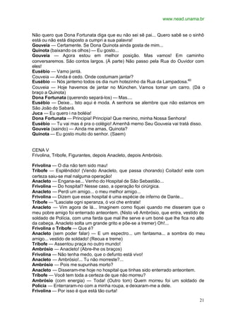 www.nead.unama.br
21
Não quero que Dona Fortunata diga que eu não sei sê pai... Quero sabê se o sinhô
está ou não está disposto a cumpri a sua palavra!
Gouveia — Certamente. Se Dona Quinota ainda gosta de mim...
Quinota (baixando os olhos) — Eu gosto...
Gouveia — Agora estou em melhor posição. Mas vamos! Em caminho
conversaremos. São contos largos. (À parte) Não passo pela Rua do Ouvidor com
eles!
Eusébio — Vamo jantá.
Couveia — Ainda é cedo. Onde costumam jantar?
Eusébio — Nós jantemo todos os dia num hotezinho da Rua da Lampadosa.40
Couveia — Hoje havemos de jantar no Múnchen. Vamos tomar um carro. (Dá o
braço a Quinota)
Dona Fortunata (querendo separá-los) — Mas....
Eusébio — Deixe... Isto aqui é moda. A senhora se alembre que não estamos em
São João do Sabará.
Juca — Eu quero i na boléia!
Dona Fortunata — Principia! Principia! Que menino, minha Nossa Senhora!
Eusébio — Tu vai mas é pra o colégio! Amenhã memo Seu Gouveia vai tratá disso.
Gouveia (saindo) — Ainda me amas, Quinota?
Quinota — Eu gosto muito do senhor. (Saem)
CENA V
Frivolina, Tribofe, Figurantes, depois Anacleto, depois Ambrósio.
Frivolina — O dia não tem sido mau!
Tribofe — Esplêndido! (Vendo Anacleto, que passa chorando) Coitado! este com
certeza saiu-se mal nalguma operação!
Anacleto — Engana-se... Venho do Hospital de São Sebastião...
Frivolina — Do hospital? Nesse caso, a operação foi cirúrgica.
Anacleto — Perdi um amigo... o meu melhor amigo...
Frivolina — Dizem que esse hospital é uma espécie de inferno de Dante...
Tribofe — "Lasciate ogni speranza, ó voi che entrate!
Anacleto — Vim agora de lá... Imaginem como fiquei quando me disseram que o
meu pobre amigo foi enterrado anteontem. (Nisto vê Ambrósio, que entra, vestido de
soldado de Polícia, com uma farda que mal lhe serve e um boné que lhe fica no alto
da cabeça. Anacleto solta um grande grito e põe-se a tremer) Oh!...
Frivolina e Tribofe — Que é?
Anacleto (sem poder falar) — E um espectro... um fantasma... a sombra do meu
amigo... vestido de soldado! (Recua e treme)
Tribofe — Assentou praça no outro mundo!
Ambrósio — Anacleto! (Abre-lhe os braços)
Frivolina — Não tenha medo, que o defunto está vivo!
Anacleto — Ambrósio!... Tu não morreste?...
Ambrósio — Pois me supunhas morto?
Anacleto — Disseram-me hoje no hospital que tinhas sido enterrado anteontem.
Tribofe — Você tem toda a certeza de que não morreu?
Ambrósio (com energia) — Toda! (Outro tom) Quem morreu foi um soldado de
Polícia — Enterraram-no com a minha roupa, e deixaram-me a dele.
Frivolina — Por isso é que está tão curta!
 
