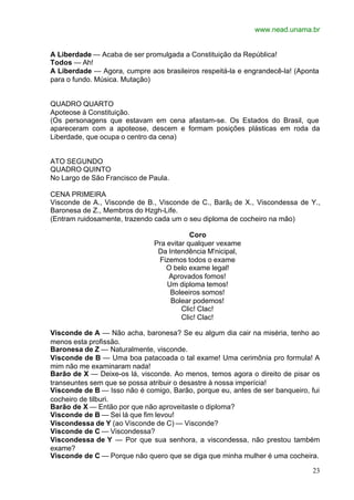www.nead.unama.br
23
A Liberdade — Acaba de ser promulgada a Constituição da República!
Todos — Ah!
A Liberdade — Agora, cumpre aos brasileiros respeitá-la e engrandecê-la! (Aponta
para o fundo. Música. Mutação)
QUADRO QUARTO
Apoteose à Constituição.
(Os personagens que estavam em cena afastam-se. Os Estados do Brasil, que
apareceram com a apoteose, descem e formam posições plásticas em roda da
Liberdade, que ocupa o centro da cena)
ATO SEGUNDO
QUADRO QUINTO
No Largo de São Francisco de Paula.
CENA PRIMEIRA
Visconde de A., Visconde de B., Visconde de C., Barã0 de X., Viscondessa de Y.,
Baronesa de Z., Membros do Hzgh-Life.
(Entram ruidosamente, trazendo cada um o seu diploma de cocheiro na mão)
Coro
Pra evitar qualquer vexame
Da Intendência M'nicipal,
Fizemos todos o exame
O belo exame legal!
Aprovados fomos!
Um diploma temos!
Boleeiros somos!
Bolear podemos!
Clic! Clac!
Clic! Clac!
Visconde de A — Não acha, baronesa? Se eu algum dia cair na miséria, tenho ao
menos esta profissão.
Baronesa de Z — Naturalmente, visconde.
Visconde de B — Uma boa patacoada o tal exame! Uma cerimônia pro formula! A
mim não me examinaram nada!
Barão de X — Deixe-os lá, visconde. Ao menos, temos agora o direito de pisar os
transeuntes sem que se possa atribuir o desastre à nossa imperícia!
Visconde de B — Isso não é comigo, Barão, porque eu, antes de ser banqueiro, fui
cocheiro de tilburi.
Barão de X — Então por que não aproveitaste o diploma?
Visconde de B — Sei lá que fim levou!
Viscondessa de Y (ao Visconde de C) — Visconde?
Visconde de C — Viscondessa?
Viscondessa de Y — Por que sua senhora, a viscondessa, não prestou também
exame?
Visconde de C — Porque não quero que se diga que minha mulher é uma cocheira.
 