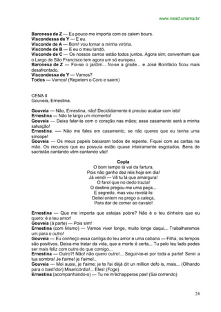 www.nead.unama.br
24
Baronesa de Z — Eu pouco me importa com os calem bours.
Viscondessa de Y — E eu.
Visconde de A — Bom! vou tomar a minha virória.
Visconde de B — E eu o meu landó.
Visconde de C — Os nossos carros estão todos juntos. Agora sim; convenham que
o Largo de São Francisco tem agora um só europeu.
Baronesa de Z — Foi-se o jardim... foi-se a grade... e José Bonifácio ficou mais
desafrontado.
Viscondessa de Y — Vamos?
Todos — Vamos! (Repetem o Coro e saem)
CENA II
Gouveia, Ernestina.
Gouveia — Não, Ernestina, não! Decididamente é preciso acabar com isto!
Ernestina — Não te largo um momento!
Gouveia — Deixa falar-te com o coração nas mãos; esse casamento será a minha
salvação!
Ernestina. -— Não me fales em casamento, se não queres que eu tenha uma
síncope!
Gouveia — Os meus papéis baixaram todos de repente. Fiquei com as cartas na
mão. Os recursos que eu possuía estão quase inteiramente esgotados. Bens de
sacristão cantando vêm cantando vão!
Copla
O bom tempo lá vai da fartura,
Pois não ganho dez réis hoje em dia!
Já vendi — Vê tu lá que amargura!
O farol que no dedo trazia!
O destino pregou-me uma peça...
E segredo, mas vou revelá-lo:
Deitei ontem no prego a caleça,
Para dar de comer ao cavalo!
Ernestina — Que me importa que estejas pobre? Não é o teu dinheiro que eu
quero: é o teu amor!
Gouveia (à parte) — Pois sim!
Ernestina (com lirismo) — Vamos viver longe, muito longe daqui... Trabalharemos
um para o outro!
Gouveia — Eu conheço essa cantiga do teu amor e uma cabana — Filha, os tempos
são positivos. Deixa-me tratar da vida, que a morte é certa... Tu pelo teu lado podes
ser mais feliz com outro do que comigo...
Ernestina — Outro?! Não! não quero outro!... Seguir-te-ei por toda a parte! Serei a
tua sombra! Je t'aime! je t'aime!..
Gouveia — Moi aussi, je t'aime; je te l'ai déjà dit un million defo is, mais... (Olhando
para o bast'idor) Misericórdia!... Eles! (Foge)
Ernestina (acompanhando-o) — Tu ne m'échapperas pas! (Sai correndo)
 