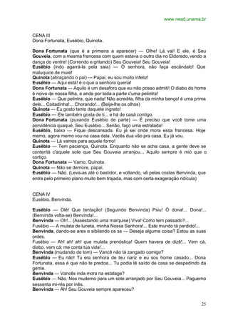 www.nead.unama.br
25
CENA III
Dona Fortunata, Eusébio, Quinota.
Dona Fortunata (que é a primeira a aparecer) — Olhe! Lá vai! E ele, é Seu
Gouveia, com a mesma francesa com quem estava o outro dia no Eldorado,vendo a
dança do ventre! (Correndo e gritando) Seu Gouveia! Seu Gouveia!
Eusébio (indo agarrá-la pela saia) — Ó senhora, não faça escândalo! Que
maluquice de muié!
Quinota (abraçando o pai) — Papai, eu sou muito infeliz!
Eusébio — Aqui está! é o que a senhora queria!
Dona Fortunata — Aquilo é um desaforo que eu não posso admiti! O diabo do home
é noivo de nossa filha, e anda por toda a parte c'uma pelintra!
Eusébio — Que pelintra, que nada! Não acredita, filha da minha bença! é uma prima
dele... Coitadinha!... Chorando!... (Beija-lhe os olhos)
Quinota — Eu gosto tanto daquele ingrato!
Eusébio — Ele também gosta de ti... e há de casá contigo.
Dona Fortunata (puxando Eusébio de parte) — É preciso que você tome uma
porvidência quaqué, Seu Eusébio... Senão, faço uma estralada!
Eusébio, baixo — Fique descansada. Eu já sei onde mora essa francesa. Hoje
memo, agora memo vou na casa dela. Vacês dua vão pra casa. Eu já vou.
Quinota — Lá vamos para aquele forno!
Eusébio — Tem paciença, Quinota. Enquanto não se acha casa, a gente deve se
contentá c'aquele sote que Seu Gouveia arranjou... Aquilo sempre é mió que o
cortiço.
Dona Fortunata — Vamo, Quinota.
Quinota — Não se demore, papai.
Eusébio — Não. (Leva-as até o bastidor, e voltando, vê pelas costas Benvinda, que
entra pelo primeiro plano muito bem trajada, mas com certa exageração ridícula)
CENA IV
Eusébio, Benvinda.
Eusébio — Olé! Que tentação! (Seguindo Benvinda) Psiu! Ó dona!... Dona!...
(Benvinda volta-se) Benvinda!...
Benvinda — Oh!... (Assestando uma marquise) Viva! Como tem passado?...
Fusébio — A mulata de luneta, minha Nossa Senhora!... Este mundo tá perdido!...
Benvinda, dando-se ares e sibilando os ss — Deseja alguma coisa? Estou as suas
ordes.
Fusébio — Ah! ah! ah! que mulata prenóstica! Quem havera de dizê!... Vem cá,
diabo, vem cá; me conta tua vida!...
Benvinda (mudando de tom) — Vancê não tá zangado comigo?
Eusébio — Eu não! Tu era senhora de teu nariz e eu sou home casado... Dona
Fortunata, essa é que não te predoa... Tu podia tê saído de casa se despedindo da
gente.
Benvinda — Vancês inda mora na estalage?
Eusébio — Não. Nos mudemo para um sote arranjado por Seu Gouveia... Paguemo
sessenta mi-rés por inês.
Benvinda — Ah! Seu Gouveia sempre apareceu?
 