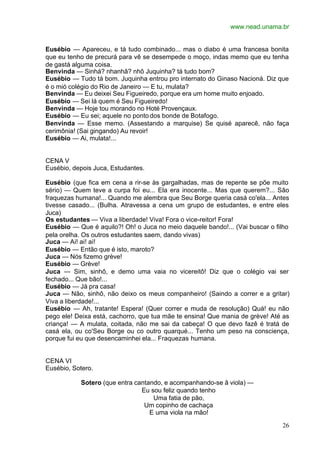 www.nead.unama.br
26
Eusébio — Apareceu, e tá tudo combinado... mas o diabo é uma francesa bonita
que eu tenho de precurá para vê se desempede o moço, indas memo que eu tenha
de gastá alguma coisa.
Benvinda — Sinhá? nhanhã? nhô Juquinha? tá tudo bom?
Eusébio — Tudo tá bom. Juquinha entrou pro internato do Ginaso Nacioná. Diz que
é o mió colégio do Rio de Janeiro — E tu, mulata?
Benvinda — Eu deixei Seu Figueiredo, porque era um home muito enjoado.
Eusébio — Sei lá quem é Seu Figueiredo!
Benvinda — Hoje tou morando no Hoté Provençaux.
Eusébio — Eu sei; aquele no ponto dos bonde de Botafogo.
Benvinda — Esse memo. (Assestando a marquise) Se quisé aparecê, não faça
cerimônia! (Sai gingando) Au revoir!
Eusébio — Ai, mulata!...
CENA V
Eusébio, depois Juca, Estudantes.
Eusébio (que fica em cena a rir-se às gargalhadas, mas de repente se põe muito
sério) — Quem teve a curpa foi eu... Ela era inocente... Mas que querem?... São
fraquezas humana!... Quando me alembra que Seu Borge queria casá co'ela... Antes
tivesse casado... (Bulha. Atravessa a cena um grupo de estudantes, e entre eles
Juca)
Os estudantes — Viva a liberdade! Viva! Fora o vice-reitor! Fora!
Eusébio — Que é aquilo?! Oh! o Juca no meio daquele bando!... (Vai buscar o filho
pela orelha. Os outros estudantes saem, dando vivas)
Juca — Ai! ai! ai!
Eusébio — Então que é isto, maroto?
Juca — Nós fizemo grève!
Eusébio — Grève!
Juca — Sim, sinhô, e demo uma vaia no vicereitô! Diz que o colégio vai ser
fechado... Que bão!...
Eusébio — Já pra casa!
Juca — Não, sinhô, não deixo os meus companheiro! (Saindo a correr e a gritar)
Viva a liberdade!...
Eusébio — Ah, tratante! Espera! (Quer correr e muda de resolução) Quá! eu não
pego ele! Deixa está, cachorro, que tua mãe te ensina! Que mania de grève! Até as
criança! — A mulata, coitada, não me sai da cabeça! O que devo fazê é tratá de
casá ela, ou co'Seu Borge ou co outro quarqué... Tenho um peso na consciença,
porque fui eu que desencaminhei ela... Fraquezas humana.
CENA VI
Eusébio, Sotero.
Sotero (que entra cantando, e acompanhando-se â viola) —
Eu sou feliz quando tenho
Uma fatia de pão,
Um copinho de cachaça
E uma viola na mão!
 