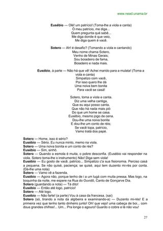 www.nead.unama.br
27
Eusébio — Olé! um patrício! (Toma-lhe a viola e canta)
Ó meu patrício, me diga...
Quem pregunta qué sabê...
Me diga donde é que veio,
Me diga quem é vacê.
Sotero — Ah! é desafio? (Tomando a viola e cantando)
Meu nome chama Sotero,
Venho de Minas Gerais;
Sou boiadeiro de fama,
Boiadeiro e nada mais.
Eusébio, à parte — Não há que vê! Achei marido para a mulata! (Toma a
viola e canta)
Simpatizo com vacê,
Por isso quero lhe dá
Uma noiva bem bonita
Para vacê se casá!
Sotero, toma a viola e canta.
Diz uma velha cantiga,
Que eu aqui posso canta,
Que não há nada mais pió
Do que um home se casa.
Eusébio, mesmo jogo de cena.
Dou-lhe uma noiva bonita
E dou-lhe um conto de réis;
Se vacê topa, patrício,
Vamo tratá dos papé.
Sotero — Home, isso é sério?
Eusébio — Sério. Eu nunca minto, memo na viola.
Sotero — Uma noiva bonita e um conto de rés?
Eusébio — Sim, sinhô.
Sotero — Quando a esmola é muita, o pobre desconfia. (Eusébio vai responder na
viola. Sotero toma-lhe o instrumento) Não! Diga sem viola!
Eusébio — Eu gosto de vacê, patrício... Simpatizo c'a sua fisionomia. Perciso casá
a pequena. Se não quisé, paciença; se quisé, aqui tem duzento mi-rés por conta.
(Dá-lhe uma nota)
Sotero — Vamo vê a fazenda.
Eusébio — Agora não, porque tenho de i a um lugá com muita pressa. Mas logo, na
boquinha da noite, me espere na Rua do Ouvidô, Canto de Gonçarve Dia.
Sotero (guardando a nota) — Tá dito!
Eusébio — Então até logo, patrício!
Sotero — Até logo.
Eusébio — Não farte! (a parte) Vou à casa da francesa. (sai)
Sotero (só, tirando a nota da algibeira e examinando-a) — Duzento mi-rés! E a
primeira vez que tenho tanto dinheiro junto! Oh! que vejo! uma cabeça de boi... com
dous grandes chifres!... Um... Pra longe o agouro! Guardo o cobre e lá não vou!
 