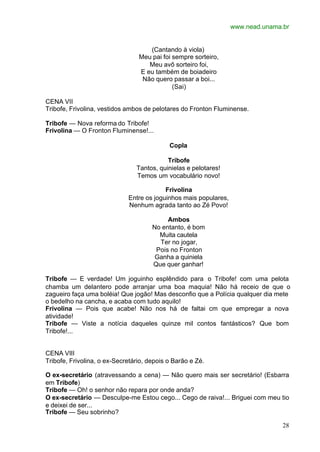 www.nead.unama.br
28
(Cantando à viola)
Meu pai foi sempre sorteiro,
Meu avô sorteiro foi,
E eu também de boiadeiro
Não quero passar a boi...
(Sai)
CENA VII
Tribofe, Frivolina, vestidos ambos de pelotares do Fronton Fluminense.
Tribofe — Nova reforma do Tribofe!
Frivolina — O Fronton Fluminense!...
Copla
Tribofe
Tantos, quinielas e pelotares!
Temos um vocabulário novo!
Frivolina
Entre os joguinhos mais populares,
Nenhum agrada tanto ao Zé Povo!
Ambos
No entanto, é bom
Muita cautela
Ter no jogar,
Pois no Fronton
Ganha a quiniela
Que quer ganhar!
Tribofe — E verdade! Um joguinho esplêndido para o Tribofe! com uma pelota
chamba um delantero pode arranjar uma boa maquia! Não há receio de que o
zagueiro faça uma boléia! Que jogão! Mas desconfio que a Polícia qualquer dia mete
o bedelho na cancha, e acaba com tudo aquilo!
Frivolina — Pois que acabe! Não nos há de faltai cm que empregar a nova
atividade!
Tribofe — Viste a notícia daqueles quinze mil contos fantásticos? Que bom
Tribofe!...
CENA VIII
Tribofe, Frivolina, o ex-Secretário, depois o Barão e Zé.
O ex-secretário (atravessando a cena) — Não quero mais ser secretário! (Esbarra
em Tribofe)
Tribofe — Oh! o senhor não repara por onde anda?
O ex-secretário — Desculpe-me Estou cego... Cego de raiva!... Briguei com meu tio
e deixei de ser...
Tribofe — Seu sobrinho?
 