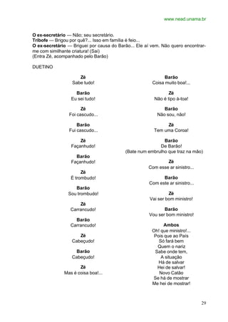www.nead.unama.br
29
O ex-secretário — Não; seu secretário.
Tribofe — Brigou por quê?... Isso em família é feio...
O ex-secretário — Briguei por causa do Barão... Ele aí vem. Não quero encontrar-
me com similhante criatura! (Sai)
(Entra Zé, acompanhado pelo Barão)
DUETINO
Zé
Sabe tudo!
Barão
Eu sei tudo!
Zé
Foi cascudo...
Barão
Fui cascudo...
Zé
Façanhudo!
Barão
Façanhudo!
Zé
É trombudo!
Barão
Sou trombudo!
Zé
Carrancudo!
Barão
Carrancudo!
Zé
Cabeçudo!
Barão
Cabeçudo!
Zé
Mas é coisa boa!...
Barão
Coisa muito boa!...
Zé
Não é tipo à-toa!
Barão
Não sou, não!
Zé
Tem uma Coroa!
Barão
De Barão!
(Bate num embrulho que traz na mão)
Zé
Com esse ar sinistro...
Barão
Com este ar sinistro...
Zé
Vai ser bom ministro!
Barão
Vou ser bom ministro!
Ambos
Oh! que ministro!...
Pois que ao País
Só fará bem
Quem o nariz
Sabe onde tem,
A situação
Há de salvar
Hei de salvar!
Novo Catão
Se há de mostrar
Me hei de mostrar!
 
