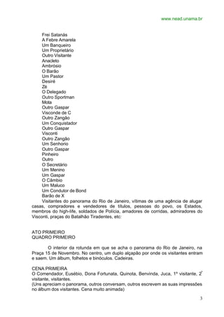 www.nead.unama.br
3
Frei Satanás
A Febre Amarela
Um Banqueiro
Um Proprietário
Outro Visitante
Anacleto
Ambrósio
O Barão
Um Pastor
Desiré
Zé
O Delegado
Outro Sportman
Mota
Outro Gaspar
Visconde de C
Outro Zangão
Um Conquistador
Outro Gaspar
Visconti
Outro Zangão
Um Senhorio
Outro Gaspar
Pinheiro
Outro
O Secretário
Um Menino
Um Gaspar
O Câmbio
Um Maluco
Um Condutor de Bond
Barão de X
Visitantes do panorama do Rio de Janeiro, vítimas de uma agência de alugar
casas, compradores e vendedores de títulos, pessoas do povo, os Estados,
membros do high-Iife, soldados de Polícia, amadores de corridas, admiradores do
Visconti, praças do Batalhão Tiradentes, etc:
ATO PRIMEIRO
QUADRO PRIMEIRO
O interior da rotunda em que se acha o panorama do Rio de Janeiro, na
Praça 15 de Novembro. No centro, um duplo alçapão por onde os visitantes entram
e saem. Um álbum, folhetos e binóculos. Cadeiras.
CENA PRIMEIRA
O Comendador, Eusébio, Dona Fortunata, Quinota, Benvinda, Juca, 1º visitante, 2º
visitante, visitantes.
(Uns apreciam o panorama, outros conversam, outros escrevem as suas impressões
no álbum dos visitantes. Cena muito animada)
 