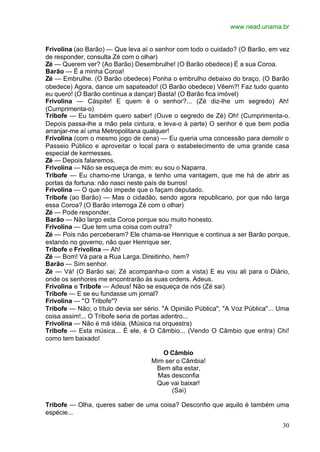 www.nead.unama.br
30
Frivolina (ao Barão) — Que leva aí o senhor com todo o cuidado? (O Barão, em vez
de responder, consulta Zé com o olhar)
Zé — Querem ver? (Ao Barão) Desembrulhe! (O Barão obedece) É a sua Coroa.
Barão — É a minha Coroa!
Zé — Embrulhe. (O Barão obedece) Ponha o embrulho debaixo do braço. (O Barão
obedece) Agora, dance um sapateado! (O Barão obedece) Vêem?! Faz tudo quanto
eu quero! (O Barão continua a dançar) Basta! (O Barão fica imóvel)
Frivolina — Cáspite! E quem é o senhor?... (Zé diz-lhe um segredo) Ah!
(Cumprimenta-o)
Tribofe — Eu também quero saber! (Ouve o segredo de Zé) Oh! (Cumprimenta-o.
Depois passa-lhe a mão pela cintura, e leva-o à parte) O senhor é que bem podia
arranjar-me aí uma Metropolitana qualquer!
Frivolina (com o mesmo jogo de cena) — Eu queria uma concessão para demolir o
Passeio Público e aproveitar o local para o estabelecimento de uma grande casa
especial de kermesses.
Zé — Depois falaremos.
Frivolina — Não se esqueça de mim: eu sou o Naparra.
Tribofe — Eu chamo-me Uranga, e tenho uma vantagem, que me há de abrir as
portas da fortuna: não nasci neste país de burros!
Frivolina — O que não impede que o façam deputado.
Tribofe (ao Barão) — Mas o cidadão, sendo agora republicano, por que não larga
essa Coroa? (O Barão interroga Zé com o olhar)
Zé — Pode responder.
Barão — Não largo esta Coroa porque sou muito honesto.
Frivolina — Que tem uma coisa com outra?
Zé — Pois não perceberam? Ele chama-se Henrique e continua a ser Barão porque,
estando no governo, não quer Henrique ser.
Tribofe e Frivolina — Ah!
Zé — Bom! Vá para a Rua Larga.Direitinho, hem?
Barão — Sim senhor.
Zé — Vá! (O Barão sai; Zé acompanha-o com a vista) E eu vou ali para o Diário,
onde os senhores me encontrarão às suas ordens. Adeus.
Frivolina e Tribofe — Adeus! Não se esqueça de nós (Zé sai)
Tribofe — E se eu fundasse um jornal?
Frivolina — "O Tribofe"?
Tribofe — Não; o título devia ser sério. "A Opinião Pública", "A Voz Pública"... Uma
coisa assim!... O Tribofe seria de portas adentro...
Frivolina — Não é má idéia. (Música na orquestra)
Tribofe — Esta música... É ele, é O Câmbio... (Vendo O Câmbio que entra) Chi!
como tem baixado!
O Câmbio
Mim ser o Câmbia!
Bem alta estar,
Mas desconfia
Que vai baixar!
(Sai)
Tribofe — Olha, queres saber de uma coisa? Desconfio que aquilo é também uma
espécie...
 