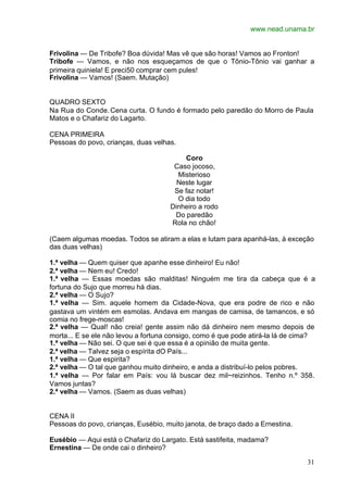 www.nead.unama.br
31
Frivolina — De Tribofe? Boa dúvida! Mas vê que são horas! Vamos ao Fronton!
Tribofe — Vamos, e não nos esqueçamos de que o Tônio-Tônio vai ganhar a
primeira quiniela! E preci50 comprar cem pules!
Frivolina — Vamos! (Saem. Mutação)
QUADRO SEXTO
Na Rua do Conde.Cena curta. O fundo é formado pelo paredão do Morro de Paula
Matos e o Chafariz do Lagarto.
CENA PRIMEIRA
Pessoas do povo, crianças, duas velhas.
Coro
Caso jocoso,
Misterioso
Neste lugar
Se faz notar!
O dia todo
Dinheiro a rodo
Do paredão
Rola no chão!
(Caem algumas moedas. Todos se atiram a elas e lutam para apanhá-las, à exceção
das duas velhas)
1.ª velha — Quem quiser que apanhe esse dinheiro! Eu não!
2.ª velha — Nem eu! Credo!
1.ª velha — Essas moedas são malditas! Ninguém me tira da cabeça que é a
fortuna do Sujo que morreu há dias.
2.ª velha — O Sujo?
1.ª velha — Sim. aquele homem da Cidade-Nova, que era podre de rico e não
gastava um vintém em esmolas. Andava em mangas de camisa, de tamancos, e só
comia no frege-moscas!
2.ª velha — Qual! não creia! gente assim não dá dinheiro nem mesmo depois de
morta... E se ele não levou a fortuna consigo, como é que pode atirá-la lá de cima?
1.ª velha — Não sei. O que sei é que essa é a opinião de muita gente.
2.ª velha — Talvez seja o espírita dO País...
1.ª velha — Que espirita?
2.ª velha — O tal que ganhou muito dinheiro, e anda a distribuí-lo pelos pobres.
1.ª velha — Por falar em País: vou lá buscar dez mil~reizinhos. Tenho n.º 358.
Vamos juntas?
2.ª velha — Vamos. (Saem as duas velhas)
CENA II
Pessoas do povo, crianças, Eusébio, muito janota, de braço dado a Ernestina.
Eusébio — Aqui está o Chafariz do Largato. Está sastifeita, madama?
Ernestina — De onde cai o dinheiro?
 