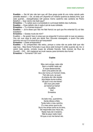 www.nead.unama.br
32
Eusébio — Sei lá! isto não tem que vê! Que graça pode tê uns nicke caindo pelo
paredão abaixo! — Oe, cá está um! (Apanha um nickele queima os dedos) Arre, que
está quente!... (Gargalhadas) Uê! parece memo saidinho das cardeira de Pedro
Botelho! — Que viemo nós fazê aqui?
Ernestina — Tu sabes que a curiosidade é o principal defeito das mulheres.
Eusébio — Esse defeito não é nada ó pé de suas colidade.
Ernestina — Tu m'aimes toujours?
Eusébio — Já le disse que não me fale franciú se qué que lhe entenda! Eu só falo
brasileiro!
Ernestina — Gostas muito de mim?
Eusêbio — Se gosto! Isso é coisa que se pregunte! A prova está no que se passou.
Vou em sua casa le pedi pra deixá Seu Gouveia sossegado, e quem fica pelo
beicinho sou eu! Fui buscá lã e saí tosqueado!
Ernestina — Estás arrependido?
Eusébio — Eu arrependido não estou, porque a coisa não se pode dizê que não
seje boa... Mas Dona Fortunata é que deve está furiosa! E então quando ela me vi
assim todo janota, co'esta roupa de arfaiate francês, feito monsiú da Rua do
Ouvidô!... Chi!... Ah! madama! as muié nasceu para tormento dos home!
Ernestina — Tormento? Oh! non!
Coplas
I
Meu caro amigo, esta vida
Sem a mulher nada val:
E sopa desenxavida,
Sem uma pedra de sal.
Se a dor torna um homem triste,
Tem ele cura, se quer;
A própria dor não resiste
Aos beijos duma mulher.
Vê que a voz me treme!
Oh! mon p'tit chéti!
Je t'aime! je t'aime!
Eusébio
Oui!
Ernestina
II
Ao lado meu, queridinho,
Serás ditoso e feliz;
Terás todo o meu carinho,
É o meu amor que to diz.
Se tu me amas como eu te amo,
Se respondes aos meus ais,
Nada mais de ti reclamo,
Não te peço nada mais!
Vê que a voz me treme! etc.
 