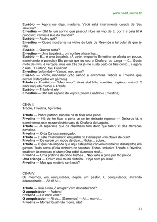 www.nead.unama.br
33
Eusébio — Agora me diga, madama. Vacê está inteiramente curada de Seu
Gouveia?
Ernestina — Oh! foi um sonho que passou! Hoje só vivo de ti, por ti e para ti! A
propósito: vamos à Rua do Ouvidor?
Eusébio — Fazê o quê?
Ernestina — Quero mostrar-te na vitrine do Luís de Resende o tal colar de que te
falei.
Eusébio — Quanto custa?
Ernestina — Uma bagatela... um conto e oitocentos...
Eusébio — E... é uma bagatela. (À parte, enquanto Ernestina se afasta um pouco,
examinando o paredão) Ela pensa que eu sou o Chafariz do Larga —.0... Gosta
muito de mim, é verdade, mas em três dia já me custa perto de três conto... e agora
o colá... Cuidado, Seu Eusébio!
Ernestina (voltando) — Vamos, meu amor?
Eusébio — Vamo, madama! (Vão saindo e encontram Tribofe e Frivolina que
entram disfarçados em garotos)
Tribofe (a Eusébio) — "Meu amor", disse ela! Não acredites, ingênuo matuto! O
amor naquela mulher é Tribofe!
Eusébio — Tribofe vá ele!
Ernestina — Oh! sale espèce de voyou! (Saem Eusébio e Ernestina)
CENA III
Tribofe, Frivolina, figurantes.
Tribofe — Pobre patinho! não lhe há de ficar uma pena!
Frivolina — Há de lhe ficar a pena de se ter deixado depenar — Deixa-os lá, e
examinemos este extraordinário caso do Chafariz do Lagarto.
Tribofe — Já reparaste que os chafarizes têm dado que falar? O das Marrecas
demolido.
Frivolina — O da Carioca ameaçado..
Tribofe — E este transformado em jardim de Danaé por uma chuva de ouro!
Frivolina — De ouro é um modo de dizer... Nickel... cobre...
Tribofe — O que não impede que aqui estejamos convenientemente disfarçados em
garotos. Tudo serve. (Rola dinheiro no paredão. Todos, inclusive Tribofe e Frivolina,
se atiram às moedas, e lutam) Ora sebo! duzentos réis!...
Frivolina — Uma pratinha de cinco tostões... Não valia a pena por tão pouco.
Uma criança — Ontem caiu muito dinheiro... Hoje nem por isso!
Frivolina — Mas que mistério será este?
CENA IV
Os mesmos, um conquistador, depois um pastor. O conquistador, entrando
descadeirado — Ai! ai! Ai!...
Tribofe — Que é isso, ó amigo? Vem descadeirado?
O conquistador — Pudera!
Frivolina — De onde vem?
O conquistador — Ali do... (Gemendo) — Ai!... morro!...
Frivolina — Morre? Qual! não morre, não!
 