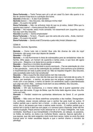 www.nead.unama.br
37
Dona Fortunata — Tanto Tempo sem pô o pé em casa! Eu bem não queria vi no
Rio de Janeiro! Esta terra é a perdição dos home.
Gouveia (rindo-se) — E das muié também.
Quinota (baixo) — Seu Gouveia, não debique minha mãe!
Juca — Eu quero me sentá!
Dona Fortunata — Não me enfurece mais do que eu já estou, diabo! Olha que tu
apanha aqui memo! —Vamo precurá Seu Euséhio!
Quinota — Ah! mamãe, estou muito cansada. Vá vossemecê com Juquinha, que eu
fico aqui com Seu Gouveia.
Gouveia (à parte) — Santa simplicidade!
Dona Fortunata — Tá bom... Fiquem, que nós vamo dá uma vorta... Anda, menino!
Juca — Eu quero me sentá!
Dona Fortunata — Sentá onde?(Tomando-o pela mão) Anda! (Afastam-se)
CENA III
Gouveia, Quinota, figurantes.
Quinota — Como tudo isto é bonito! Que vida tão diversa da vida da roça!
Entretanto, não quero viver aqui depois de casada
Gouveia — Por quê?
Quinota — A vida fluminense é cheia de sobressaltos para as verdadeiras mães de
família. Olhe papai, um homem de quarenta e tantos anos, e que teve até agora
tanto juízo... Respirou o ar desta terra e perdeu a cabeça...
Gouveia — Apanhou o micróbio da pândega!
Quinota — Aqui há muita Liberdade e pouco escrúpulo... Faz-se ostentação do vício
e das grandezas... como se faz ostentação da caridade. Uma senhora ouve dictérios
e impertinências em toda a parte aonde vai. Não se respeita ninguém. Seu Gouveia,
esta sociedade está muito mal constituída!
Gouveia — Não a supunha tão observadora nem tão instruída.
Quinota — Eu sou roceira, mas não tão tola que não veja o mal onde ele se acha. O
senhor, por exemplo... o senhor, se pensa que me engana, engana-se. Simpatizo
muito com a sua pessoa, e tenho cá dentro um sentimento casto e desinteressado
que julgo ser amor. Mas... conheço muito bem os seus defeitos, Seu Gouveia...
Gouveia.— Os meus defeitos?
Quinota — Oh! são muitíssimos, e o menor deles não é querer aparentar uma
fortuna que não existe. O jogo da Bolsa, que lhe tinha dado alguma coisa, tirou-lhe
outra vez tudo.
Gouveia — Perdão! restam-me quinhentas debentures da Geral. E um grande
papel!...
Quinota — Não creia em libras esterlinas compradas a dez tostões. Desagradam-
me, confesso, esses visíveis esforços que o senhor faz para iludir os outros. O
melhor partido que o senhor tem a tomar... e olhe que este é o conselho de sua
noiva, isto é, da pessoa que mais o estima neste mundo... O melhor partido que o
senhor tem a tomar é abrir-se com papai, e ir conosco para a fazenda, onde não lhe
faltará ocupação. Papai precisa muito associar-se a um moço inteligente, nas suas
condições. Sacrifique à sua tranqüilidade o Encilhamento, as caleças, os passeios,
os hotéis, os teatros, os clubs e as mulheres fáceis; case-se, faça-se agricultor, e
sua esposa, que não será exigente e terá muito bom senso, todos os anos lhe dará
licença para vir matar saudades daquilo a que o senhor chama o micróbio da
pândega.
 