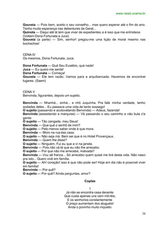 www.nead.unama.br
38
Gouveia — Pois bem, aceito o seu conselho... mas quero esperar até o fim do ano.
Tenho muita esperança nas debentures da Geral...
Quinota — Daqui até lá tem que viver de expedientes,e é isso que me entristece.
(Voltam Dona Fortunata e Juca)
Gouveia (a parte) — Sim, senhor! pregou-me uma lição de moral mesmo nas
bochechas!
CENA IV
Os mesmos, Dona Fortunata, Juca.
Dona Fortunata — Quá Seu Eusébio, quá nada!
Juca — Eu quero me sentá!
Dona Fortunata — Começa!
Gouveia — Ele tem razão. Vamos para a arquibancada. Havemos de encontrar
lugares. (Saem)
CENA V
Benvinda, figurantes, depois um sujeito.
Benvinda — Nhanhá... sinhá... e nhô Juquinha. Pra falá minha verdade, tenho
sodades deles... Eu passava uma vida de tanto sossego!
O sujeito (passando e acotovelando Benvinda) — Adeus, fazenda!
Benvinda (assestando a marquise) — Vá passando o seu caminho e não bula c'a
gente.
O sujeito — Tão zangada, meu Deus!
Benvinda — Que qué o senhô de mim?
O sujeito — Pelo menos saber onde é que mora.
Benvinda — Moro na rua das casa.
O sujeito — Não seja má. Bem sei que é no Hotel Provençaux.
Benvinda — Quem lhe disse?
O sujeito — Ninguém. Fui eu que a vi na janela.
Benvinda — Pois não vá lá que eu não lhe arrecebo.
O sujeito — Por que não me arrecebe, malvada?
Benvinda — Vou sê franca... Só arrecebo quem quisé me tirá desta vida. Não nasci
pra isto... Quero vivê em família.
O sujeito — Ah! coração! isso é que não pode ser! Hoje em dia não é possível viver
em família!
Benvinda — Por quê?
O sujeito — Por quê? Ainda perguntas, amor?
Coplas
I
Já não se encontra casa decente
Que custa apenas uns cem mil-réis,
E os senhorios constantemente
O preço aumentam dos aluguéis!
Anda o povinho muito inquieto
 