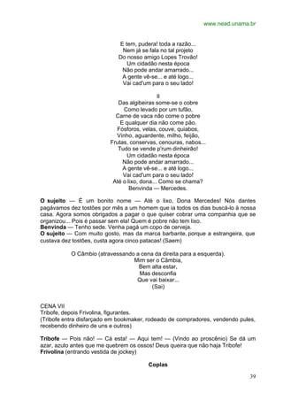 www.nead.unama.br
39
E tem, pudera! toda a razão...
Nem já se fala no tal projeto
Do nosso amigo Lopes Trovão!
Um cidadão nesta época
Não pode andar amarrado...
A gente vê-se... e até logo...
Vai cad'um para o seu lado!
II
Das algibeiras some-se o cobre
Como levado por um tufão,
Carne de vaca não come o pobre
E qualquer dia não come pão.
Fósforos, velas, couve, quiabos,
Vinho, aguardente, milho, feijão,
Frutas, conservas, cenouras, nabos...
Tudo se vende p'rum dinheirão!
Um cidadão nesta época
Não pode andar amarrado...
A gente vê-se... e até logo...
Vai cad'um para o seu lado!
Até o lixo, dona... Como se chama?
Benvinda — Mercedes.
O sujeito — É um bonito nome — Até o lixo, Dona Mercedes! Nós dantes
pagávamos dez tostões por mês a um homem que ia todos os dias buscá-lo à nossa
casa. Agora somos obrigados a pagar o que quiser cobrar uma companhia que se
organizou... Pois é passar sem ela! Quem é pobre não tem lixo.
Benvinda — Tenho sede. Venha pagá um copo de cerveja.
O sujeito — Com muito gosto, mas da marca barbante, porque a estrangeira, que
custava dez tostões, custa agora cinco patacas! (Saem)
O Câmbio (atravessando a cena da direita para a esquerda).
Mim ser o Cãmbia,
Bem alta estar,
Mas desconfia
Que vai baixar...
(Sai)
CENA VII
Tribofe, depois Frivolina, figurantes.
(Tribofe entra disfarçado em bookmaker, rodeado de compradores, vendendo pules,
recebendo dinheiro de uns e outros)
Tribofe — Pois não! — Cá esta! — Aqui tem! — (Vindo ao proscênio) Se dá um
azar, azulo antes que me quebrem os ossos! Deus queira que não haja Tribofe!
Frivolina (entrando vestida de jockey)
Coplas
 
