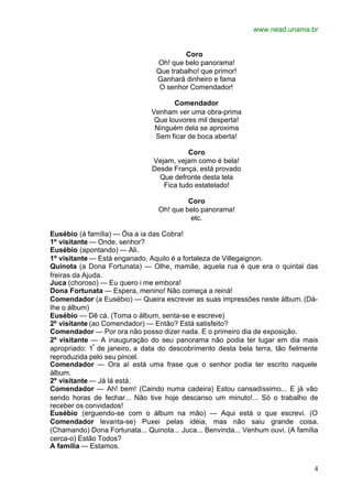 www.nead.unama.br
4
Coro
Oh! que belo panorama!
Que trabalho! que primor!
Ganhará dinheiro e fama
O senhor Comendador!
Comendador
Venham ver uma obra-prima
Que louvores mil desperta!
Ninguém dela se aproxima
Sem ficar de boca aberta!
Coro
Vejam, vejam como é bela!
Desde França, está provado
Que defronte desta tela
Fica tudo estatelado!
Coro
Oh! que belo panorama!
etc.
Eusébio (à família) — Óia a ia das Cobra!
1º visitante — Onde, senhor?
Eusébio (apontando) — Ali.
1º visitante — Está enganado. Aquilo é a fortaleza de Villegaignon.
Quinota (a Dona Fortunata) — Olhe, mamãe, aquela rua é que era o quintal das
freiras da Ajuda.
Juca (choroso) — Eu quero i me embora!
Dona Fortunata — Espera, menino! Não começa a reiná!
Comendador (a Eusébio) — Queira escrever as suas impressões neste álbum. (Dá-
Ihe o álbum)
Eusébio — Dê cá. (Toma o álbum, senta-se e escreve)
2º visitante (ao Comendador) — Então? Está satisfeito?
Comendador — Por ora não posso dizer nada. E o primeiro dia de exposição.
2º visitante — A inauguração do seu panorama não podia ter lugar em dia mais
apropriado: 1º
de janeiro, a data do descobrimento desta bela terra, tão fielmente
reproduzida pelo seu pincel.
Comendador — Ora aí está uma frase que o senhor podia ter escrito naquele
álbum.
2º visitante — Já lá está.
Comendador — Ah! bem! (Caindo numa cadeira) Estou cansadíssimo... E já vão
sendo horas de fechar... Não tive hoje descanso um minuto!... Só o trabalho de
receber os convidados!
Eusébio (erguendo-se com o álbum na mão) — Aqui está o que escrevi. (O
Comendador levanta-se) Puxei pelas idéia, mas não saiu grande coisa.
(Chamando) Dona Fortunata... Quinota... Juca... Benvinda... Venhum ouvi. (A família
cerca-o) Estão Todos?
A família — Estamos.
 