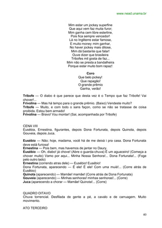 www.nead.unama.br
40
Mim estar um jockey superfine
Que aqui vem faz muita furor;
Mim ganha cem libre esterline,
Pois fica sempre vencedor!
Lá no Ingliterre estar famose,
E muito money mim ganhar,
No haver jockey mais ditose,
Mim dá bastante que falar!
Ouve dizer que brasileira
Tribofes mil gosta de faz...
Mim não se presta a bandalheira
Porque estar muito bom rapaz!
Coro
Que belo jockey!
Que rapagão!
O grande prêmio
Ganha, verão!
Tribofe — O diabo é que parece que desta vez é o Tempo que faz Tribofe! Vai
chover!...
Frivolina — Mas há tempo para o grande prêmio. (Baixo) Vendeste muito?
Tribofe — Muito, e com todo o sans façon, como se não se tratasse de coisa
proibida. Estou bem armado!
Frivolina — Bravo! Vou montar! (Sai, acompanhada por Tribofe)
CENA VIII
Eusébia, Ernestina, figurantes, depois Dona Fortunata, depois Quinota, depois
Gouveia, depois Juca.
Eusébio — Não; hoje, madama, você há de me deixá i pra casa. Dona Fortunata
deve está furiosa!
Ernestina — Pois bem, mas havemos de jantar no Daury.
Eusébio — Oh, diabo! já chove! (Abre o guarda-chuva) É um aguaceiro! (Começa a
chover muito) Vamo por aqui... Minha Nossa Senhora!... Dona Fortunata!... (Foge
pelo outro lado)
Ernestina (correndo atras dele) — Eusébio! Eusébio!
Dona Fortunata, aparecendo — É ele! É ele! Com uma muié!... (Corre atrás de
Eusêbio)
Quinota (aparecendo) — Mamãe! mamãe! (Corre atrás de Dona Fortunata)
Gouveia (aparecendo) — Minhas senhoras! minhas senhoras!... (Corre)
Juca (aparecendo a chorar — Mamãe! Quinota!... (Corre)
QUADRO OITAVO
Chuva torrencial. Desfilada de gente a pé, a cavalo e de carruagem. Muito
movimento.
ATO TERCEIRO
 