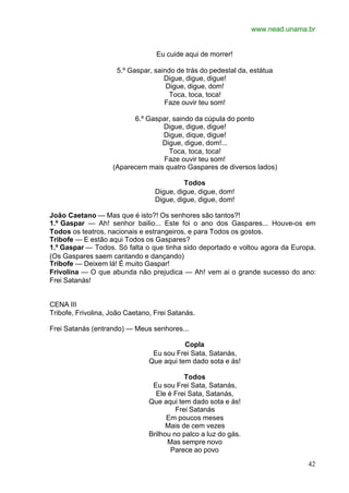 www.nead.unama.br
42
Eu cuide aqui de morrer!
5.º Gaspar, saindo de trás do pedestal da, estátua
Digue, digue, digue!
Digue, digue, dom!
Toca, toca, toca!
Faze ouvir teu som!
6.º Gaspar, saindo da cúpula do ponto
Digue, digue, digue!
Digue, dique, digue!
Digue, digue, dom!...
Toca, toca, toca!
Faze ouvir teu som!
(Aparecem mais quatro Gaspares de diversos lados)
Todos
Digue, digue, digue, dom!
Digue, digue, digue, dom!
João Caetano — Mas que é isto?! Os senhores são tantos?!
1.º Gaspar — Ah! senhor bailio... Este foi o ano dos Gaspares... Houve-os em
Todos os teatros, nacionais e estrangeiros, e para Todos os gostos.
Tribofe — E estão aqui Todos os Gaspares?
1.º Gaspar — Todos. Só falta o que tinha sido deportado e voltou agora da Europa.
(Os Gaspares saem cantando e dançando)
Tribofe — Deixem lá! É muito Gaspar!
Frivolina — O que abunda não prejudica — Ah! vem ai o grande sucesso do ano:
Frei Satanás!
CENA III
Tribofe, Frivolina, João Caetano, Frei Satanás.
Frei Satanás (entrando) — Meus senhores...
Copla
Eu sou Frei Sata, Satanás,
Que aqui tem dado sota e ás!
Todos
Eu sou Frei Sata, Satanás,
Ele é Frei Sata, Satanás,
Que aqui tem dado sota e ás!
Frei Satanás
Em poucos meses
Mais de cem vezes
Brilhou no palco a luz do gás.
Mas sempre novo
Parece ao povo
 