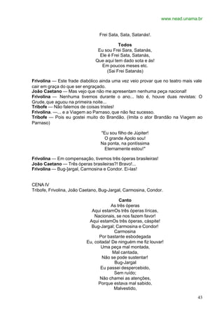 www.nead.unama.br
43
Frei Sata, Sata, Satanás!.
Todos
Eu sou Frei Sara, Satanás,
Ele é Frei Sata, Satanás,
Que aqui tem dado sota e ás!
Em poucos meses etc.
(Sai Frei Satanás)
Frivolina — Este frade diabólico ainda uma vez veio provar que no teatro mais vale
cair em graça do que ser engraçado.
João Caetano — Mas vejo que não me apresentam nenhuma peça nacional!
Frivolina — Nenhuma tivemos durante o ano... Isto é, houve duas revistas: O
Grude,que aguou na primeira noite...
Tribofe — Não falemos de coisas tristes!
Frivolina. —... e a Viagem ao Parnaso,que não fez sucesso.
Tribofe — Pois eu gostei muito do Brandão. (Imita o ator Brandão na Viagem ao
Parnaso)
"Eu sou filho de Júpiter!
O grande Apolo sou!
Na ponta, na pontíssima
Eternamente estou!"
Frivolina — Em compensação, tivemos três óperas brasileiras!
João Caetano — Três óperas brasileiras?! Bravo!...
Frivolina — Bug-]argal, Carmosina e Condor. Ei-las!
CENA IV
Tribofe, Frivolina, João Caetano, Bug-Jargal, Carmosina, Condor.
Canto
As três óperas
Aqui estamOs três óperas líricas,
Nacionais, se nos fazem favor!
Aqui estamOs três óperas, cáspite!
Bug-Jargal; Carmosina e Condor!
Carmosina
Por bastante esbodegada
Eu, coitada! De ninguém me fiz louvar!
Uma peça mal montada,
Mal cantada,
Não se pode sustentar!
Bug-Jargal
Eu passei despercebido,
Sem ruído;
Não chamei as atenções,
Porque estava mal sabido,
Malvestido,
 