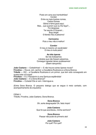 www.nead.unama.br
44
Posto em cena aos trambolhões!
Condor
Entre os mais ilustres nomes,
Carlos Gomes
Glória e fama goza aqui;
Mas... que querem que eu lhe faça?...
Foi desgraça
Ter escrito O Guarani...
Bug-Jargal
O libreto meu é péssimo!
Carmosina
Pois o meu não é melhor!
Condor
O meu é mesmo um escândalo!
O meu é muito peior!
As três óperas
Se nós tivéssemos
Libretos que não fossem péssimos,
Conseguir agradar talvez pudéssemos!
(Saem dançando)
João Caetano — Coitadinhas! — E não houve outras óperas novas?
Frivolina — Houve, sim, senhor: a Cavalleria Rusticana e a Dona Branca.
Tribofe — Oh!... a Cavalleria Rusticana é um primor, que tem sido consagrado em
quase toda a Europa!
Frivolina — E a Theodorini é uma Santuza esplêndida!
João Caetano — E a Dona Branca?
Frivolina — Coitada! Ela ai vem. Interrogue-a.
(Entra Dona Branca. O pequeno dialogo que se segue é meio cantado, com
acompanhamento de orquestra)
CENA V
Tribofe, Frivolina, João Caetano, Dona Branca.
Dona Branca
Oh, sorte desgraçada! Oh, fado ímpio!
João Caetano
Que foi que aconteceu, minha senhora?
Dona Branca
Passar não pude do primeiro ato!
João Caetano
Por quê? Por quê?
 