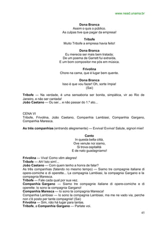 www.nead.unama.br
45
Dona Branca
Assim o quis o público.
As culpas tive que pagar da empresa!
Tribofe
Muito Tribofe a empresa havia feito!
Dona Branca
Eu merecia ser mais bem tratada;
De um poema de Garrett fui extraída,
E um bom compositor me pós em música.
Frivolina
Chore na cama, que é lugar bem quente.
Dona Branca
Isso é que vou fazer! Oh, sorte ímpia!
(Sai)
Tribofe — Na verdade, é uma sensaboria ser bonita, simpática, vir ao Rio de
Janeiro, e não ser cantada!
João Caetano — Ou ser... e não passar do 1.º ato...
CENA VI
Tribofe, Frivolina, João Caetano, Companhia Lambiasi, Companhia Gargano,
Companhia Maresca.
As três companhias (entrando alegremente) — Evviva! Evviva! Salute, signori miei!
Canto
In questa bella città,
Ove venute noi siamo,
Si trova ospitalità
E de nato guadagniamo!
Frivolina — Viva! Como vêm alegres!
Tribofe — Ah! Isto sim!...
João Caetano — Com quem tenho a honra de falar?
As três companhias (falando no mesmo tempo) — Siamo tre compagnie italiane di
opere-comiche e di operette... La compagnia Lambiasi, la compagnia Gargano e la
compagnia Maresca.
Tribofe — Fale cada qual por sua vez.
Companhia Gargano — Siamo tre compagnie italiane di opere-comiche e di
operette: Io sono la compagnia Gargano!
Companhia Maresca — Io sono la compagnia Maresca!
Companhia Lambiasi — Io sono la compagnia Lambiasi, ma me ne vado via, perche
non c'è posto per tante compagnie! (Sai)
Frivolina — Sim, não há lugar para tantas.
Tribofe, a Companhia Gargano — Parlate voi.
 