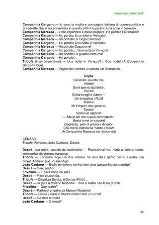 www.nead.unama.br
46
Companhia Gargano — lo sono la migliore compagnia italiana di opere-comiche e
di operette che si sia presentata in questa città! Ho portato Una notie in Venezia.
Companhia Maresca — Il mio repertorio è molto migliore. Ho portato I Granatieri!
Companhia Gargano — Ho portato Una notte in Venezia!
Companhia Maresca — Ho portato Lo zingaro barone!
Companhia Gargano — Ho portato Una notte in Venezia!
Companhia Maresca — Ho portato Gasparone!
Companhia Gargano — Ho portato... Una notte in Venezia!
Companhia Maresca — Ho portato La guardia notturna!
Companhia Gargano — Ho portato...
Tribofe (interrompendo-a) — Una notte in Venezia?... Boa noite! (A Companhia
Gargano foge)
Companhia Maresca — Voglio farvi sentire un pezzo dei Granatiere.
Copla
Generale, questo cor,
Ahimè!
Sará spento daí dolor,
Perchè
Schiavo egli é d'amor! -
Un simpatico uffizial
D'amar
Mi s'impon; ma, general,
Sposar
Vorrei un caporal!
— Ma al cor non si può commandar!
Basta a me un caporal
Gagliardo, pien di grazia e di valor;
Che me fa inebriar la mente e il cor!
(A Companhia Maresca sai dançando)
CENA VII
Tribofe, Frivolina, João Caetano, Desiré.
Desiré (que entra, vestido de cozinheiro) — Pobrezinha! vou matá-la com a minha
companhia de opereta francesa!
Tribofe — Encontrei hoje um dos artistas na Rua do Espírito Santo. Dei-lhe um
nickel. Tomei-o por um mendigo.
João Caetano — Então também o senhor tem uma companhia de opereta?
Desiré — Sim, senhor.
Frivolina — E para onde vai ela?
Desiré — Para o Lucinda.
Tribofe — Desaloja Sardou e Dumas Filho!...
Desiré — Ia para a Maison Moderne... mas o teatro não ficou pronto.
Frivolina — Que teatro?
Desiré — Parbleu! o teatro da Maison Moderne!
Tribofe — Daqui a nada o Stadt Koblenz tem um circo!
Desiré — Cá está o menu.
João Caetano — O menu?
 