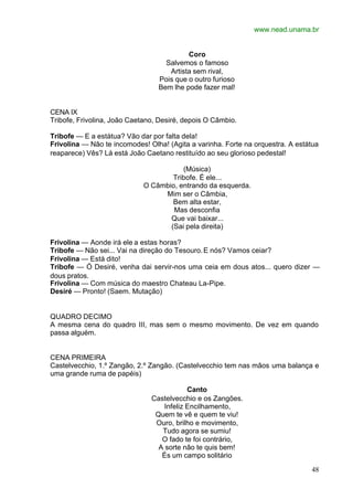 www.nead.unama.br
48
Coro
Salvemos o famoso
Artista sem rival,
Pois que o outro furioso
Bem lhe pode fazer mal!
CENA IX
Tribofe, Frivolina, João Caetano, Desiré, depois O Câmbio.
Tribofe — E a estátua? Vão dar por falta dela!
Frivolina — Não te incomodes! Olha! (Agita a varinha. Forte na orquestra. A estátua
reaparece) Vês? Lá está João Caetano restituído ao seu glorioso pedestal!
(Música)
Tribofe. É ele...
O Câmbio, entrando da esquerda.
Mim ser o Câmbia,
Bem alta estar,
Mas desconfia
Que vai baixar...
(Sai pela direita)
Frivolina — Aonde irá ele a estas horas?
Tribofe — Não sei... Vai na direção do Tesouro.E nós? Vamos ceiar?
Frivolina — Está dito!
Tribofe — Ó Desiré, venha dai servir-nos uma ceia em dous atos... quero dizer —
dous pratos.
Frivolina — Com música do maestro Chateau La-Pipe.
Desiré — Pronto! (Saem. Mutação)
QUADRO DECIMO
A mesma cena do quadro III, mas sem o mesmo movimento. De vez em quando
passa alguém.
CENA PRIMEIRA
Castelvecchio, 1.º Zangão, 2.º Zangão. (Castelvecchio tem nas mãos uma balança e
uma grande ruma de papéis)
Canto
Castelvecchio e os Zangões.
Infeliz Encilhamento,
Quem te vê e quem te viu!
Ouro, brilho e movimento,
Tudo agora se sumiu!
O fado te foi contrário,
A sorte não te quis bem!
És um campo solitário
 