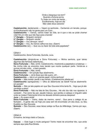 www.nead.unama.br
49
Onde a desgraça nos tem?
Quando a fortuna sorria,
Tu foste um ninho de heróis...
Encilhamento, hoje em dia
Não vales dous caracóis!
Castelvecchio, declamando — Vejam os senhores... Cantamos um terceto, porque
no Encilhamento não há gente para um Coro...
Castelvecchio — Vamos, vamos tratar da vida, se é que a isto se pode chamar
vida! Há um mês que não faço para o bonde!
1.º Zangão — Ninguém compra!
2.º Zangão — Ninguém vende!
1.º Zangão — Vou almoçar; vens?
2.º Zangão — Vou. Ao menos valha-nos isso. (Saem)
Castelvecchio (só) — Que vou eu fazer de toda esta papelada?
CENA II
Castelvecchio, Dona Fortunata, Quinota, Juca.
Castelvecchio (dirigindo-se a Dona Fortunata) — Minha senhora, quer talvez
algumas das famosas debentures...
Dona Fortunata — Não, sinhô. Castelvecchio, mostrando a papelada e a balança —
Na minha mão as encontra mais barato que noutra qualquer parte. Vendo-as a
quinze mil-réis o kilo... e bem pesado.
Dona Fortunata — Não, sinhô.
Castelvecchio — Em porção faço abatimento.
Dona Fortunata — Já le disse que não quero, oh!...
Castelvecchio — Isto é um grande papel, minha senhora!
Quinota — Não insista: perde o seu tempo. (Castelvecchio afasta-se)
Castelvecchio (apregoando) — Olha as debentures da Geral! Faz-se abatimento
em porção!
Quinota — São os tais papéis em que Seu Gouveia tinha tanta fé... Veja que já são
vendidos a peso!
Dona Fortunata — Não me fala de Seu Gouveia... Há oito dia não nos aparece; é
verdade!... Fez como teu pai, aquele maluco, que perdeu a cabeça e ninguém sabe
onde se meteu! Felizmente tinha me deixado dinheiro paraas despesa!
Juca — Eu quero andá!
Dona Fortunata — Vamo, diabo de menino, vamo!... Que pena o colégio tê se
fechado!... A gente não vai hoje pra casa sem tê encontrado um dos dous, ou Seu
Eusébio ou Seu Gouveia.
Quinota — Seu Gouveia, esse talvez esteja na Rua da Alfândega. Vamos por aqui.
(Saem)
CENA III
Ernestina, de braço dado a Cazuza .
Cazuza — Este lugar é muito perigoso! Tenho medo de encontrar titio, que anda
sempre aqui pela Rua Direita.
 