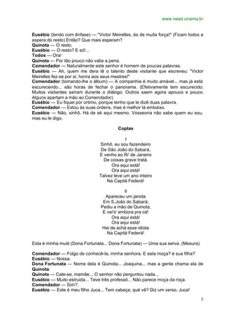 www.nead.unama.br
5
Eusébio (lendo com ênfase) — "Victor Meirelles, és de muita força!" (Ficam todos a
espera do resto) Então? Que mais esperam?
Quinota — O resto.
Eusébio — O resto? E só!...
Todos — Ora!
Quinota — Por tão pouco não valia a pena.
Comendador — Naturalmente este senhor é homem de poucas palavras.
Eusébio — Ah, quem me dera tê o talento deste visitante que escreveu: "Victor
Meirelles fez-se por si; honra aos seus mestres!"
Comendador (tomando-lhe o álbum) — A companhia é muito amável... mas já está
escurecendo... são horas de fechar o panorama. (Efetivamente tem escurecido.
Muitos visitantes saíram durante o diálogo. Outros saem agora apouco e pouco.
Alguns apertam a mão ao Comendador)
Eusébio — Eu fiquei por úrtimo, porque tenho que le dizê duas palavra.
Comendador — Estou às suas ordens, mas é melhor lá embaixo.
Eusébio — Não, sinhô. Há de sé aqui mesmo. Vosseoria não sabe quem eu sou,
mas eu le digo.
Coplas
I
Sinhô, eu sou fazendeiro
De São João do Sabará,
E venho ao Ri' de Janeiro
De coisas grave tratá.
Ora aqui está!
Ora aqui está!
Talvez leve um ano inteiro
Na Capitá Federá!
II
Apareceu um janota
Em S.João do Sabará;
Pediu a mão de Quinota,
E vei's' embora pra cá!
Ora aqui está!
Ora aqui está!
Hei de achá esse idiota
Na Capitá Federá!
Esta é minha muié (Dona Fortunata... Dona Fortunata) — Uma sua serva. (Mesura)
Comendador — Folgo de conhecê-la, minha senhora. E esta moça? é sua filha?
Eusébio — Nossa.
Dona Fortunata — Nome dela é Quinota... Joaquina... mas a gente chama ela de
Quinota.
Quinota — Cale-se, mamãe... O senhor não perguntou nada...
Eusébio — Muito estruida... Teve três professô... Não parece moça da roça.
Comendador — Sim?.
Eusébio — Este é meu filho Juca... Tem cabeça, qué vê? Diz um verso, Juca!
 