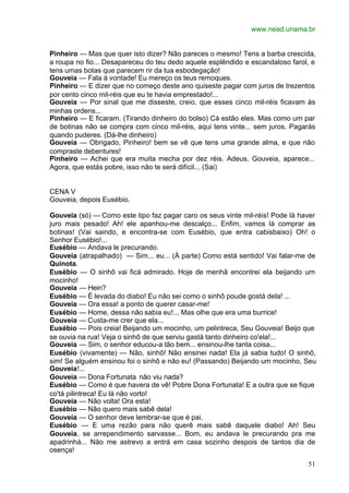 www.nead.unama.br
51
Pinheiro — Mas que quer isto dizer? Não pareces o mesmo! Tens a barba crescida,
a roupa no fio... Desapareceu do teu dedo aquele esplêndido e escandaloso farol, e
tens umas botas que parecem rir da tua esbodegação!
Gouveia — Fala à vontade! Eu mereço os teus remoques.
Pinheiro — E dizer que no começo deste ano quiseste pagar com juros de trezentos
por cento cinco mil-réis que eu te havia emprestado!...
Gouveia — Por sinal que me disseste, creio, que esses cinco mil-réis ficavam às
minhas ordens...
Pinheiro — E ficaram. (Tirando dinheiro do bolso) Cá estão eles. Mas como um par
de botinas não se compra com cinco mil-réis, aqui tens vinte... sem juros. Pagarás
quando puderes. (Dá-lhe dinheiro)
Gouveia — Obrigado, Pinheiro! bem se vê que tens uma grande alma, e que não
compraste debentures!
Pinheiro — Achei que era muita mecha por dez réis. Adeus, Gouveia, aparece...
Agora, que estás pobre, isso não te será difícil... (Sai)
CENA V
Gouveia, depois Eusébio.
Gouveia (só) — Como este tipo faz pagar caro os seus vinte mil-réis! Pode lá haver
juro mais pesado! Ah! ele apanhou-me descalço... Enfim, vamos lá comprar as
botinas! (Vai saindo, e encontra-se com Eusébio, que entra cabisbaixo) Oh! o
Senhor Eusébio!...
Eusébio — Andava le precurando.
Gouveia (atrapalhado) — Sim... eu... (À parte) Como está sentido! Vai falar-me de
Quinota.
Eusébio — O sinhô vai ficá admirado. Hoje de menhã encontrei ela beijando um
mocinho!
Gouveia — Hein?
Eusébio — É levada do diabo! Eu não sei como o sinhô poude gostá dela! ...
Gouveia — Ora essa! a ponto de querer casar-me!
Eusébio — Home, dessa não sabia eu!... Mas olhe que era uma burrice!
Gouveia — Custa-me crer que ela...
Eusébio — Pois creia! Beijando um mocinho, um pelintreca, Seu Gouveia! Beijo que
se ouvia na rua! Veja o sinhô de que serviu gastá tanto dinheiro co'ela!...
Gouveia — Sim, o senhor educou-a tão bem... ensinou-lhe tanta coisa...
Eusébio (vivamente) — Não, sinhô! Não ensinei nada! Ela já sabia tudo! O sinhô,
sim! Se alguém ensinou foi o sinhô e não eu! (Passando) Beijando um mocinho, Seu
Gouveia!...
Gouveia — Dona Fortunata não viu nada?
Eusébio — Como é que havera de vê! Pobre Dona Fortunata! E a outra que se fique
co'tá pilintreca! Eu lá não vorto!
Gouveia — Não volta! Ora esta!
Eusébio — Não quero mais sabê dela!
Gouveia — O senhor deve lembrar-se que é pai.
Eusébio — E uma rezão para não querê mais sabê daquele diabo! Ah! Seu
Gouveia, se arrependimento sarvasse... Bom, eu andava le precurando pra me
apadrinhá... Não me astrevo a entrá em casa sozinho despois de tantos dia de
osença!
 